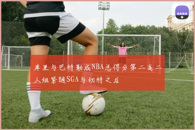 库里与巴特勒成NBA总得分第二高二人组紧随SGA与切特之后