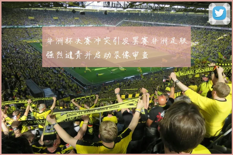 非洲杯决赛冲突引发罢赛非洲足联强烈谴责并启动录像审查