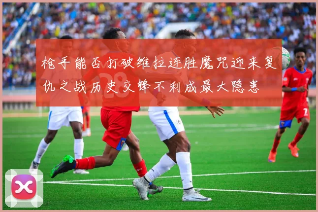 枪手能否打破维拉连胜魔咒迎来复仇之战历史交锋不利成最大隐患