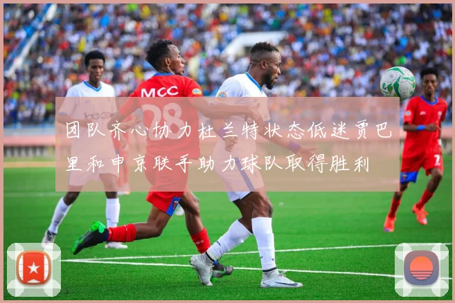 团队齐心协力杜兰特状态低迷贾巴里和申京联手助力球队取得胜利