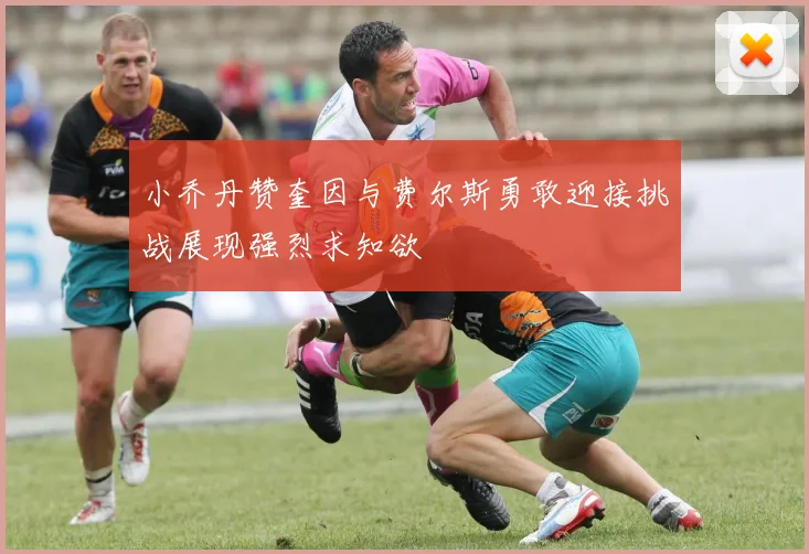 小乔丹赞奎因与费尔斯勇敢迎接挑战展现强烈求知欲