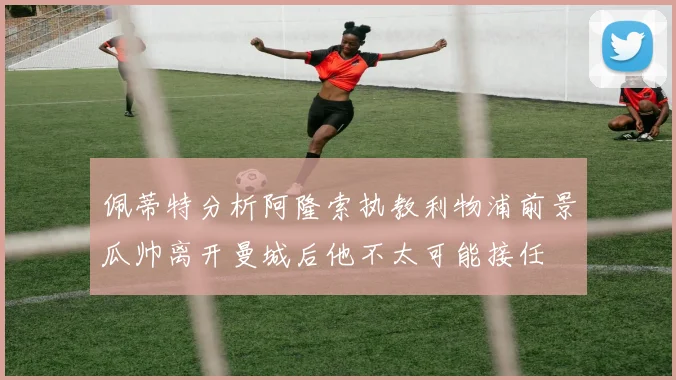 佩蒂特分析阿隆索执教利物浦前景瓜帅离开曼城后他不太可能接任