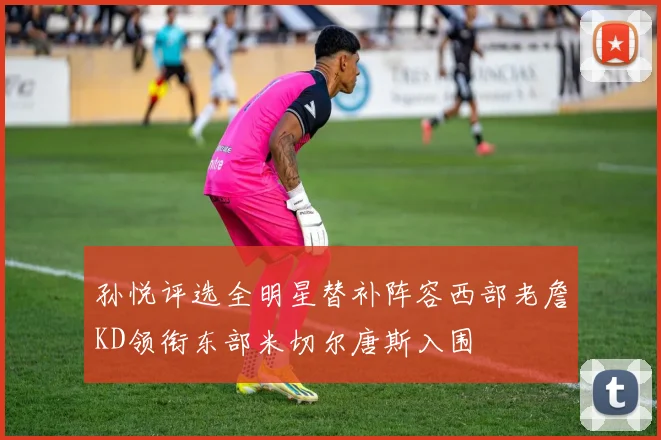 孙悦评选全明星替补阵容西部老詹KD领衔东部米切尔唐斯入围