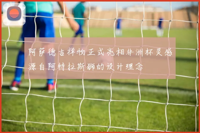 阿萨德吉祥物正式亮相非洲杯灵感源自阿特拉斯狮的设计理念