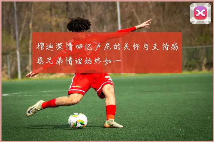 穆迪深情回忆卢尼的关怀与支持感恩兄弟情谊始终如一
