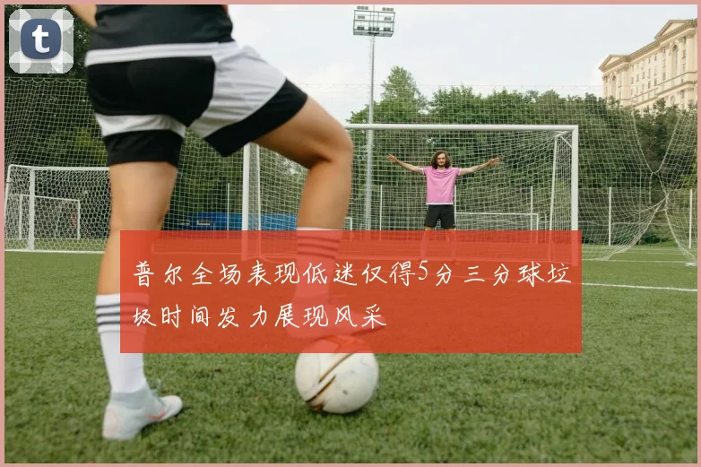 普尔全场表现低迷仅得5分三分球垃圾时间发力展现风采