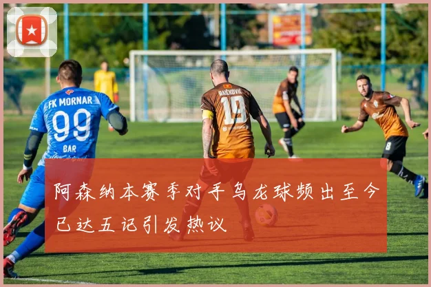 阿森纳本赛季对手乌龙球频出至今已达五记引发热议