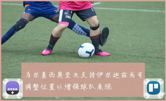 马尔基西奥坚决支持伊尔迪兹或可调整位置以增强球队表现