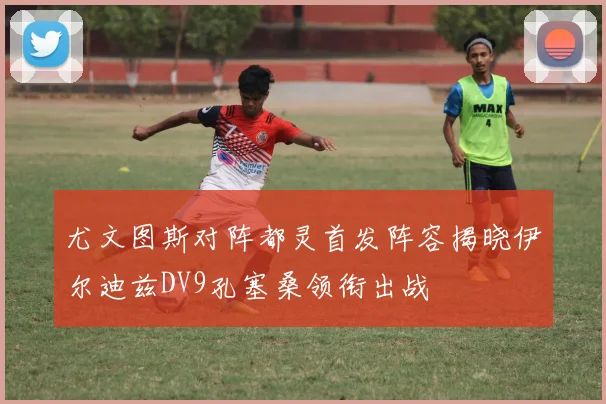 尤文图斯对阵都灵首发阵容揭晓伊尔迪兹DV9孔塞桑领衔出战