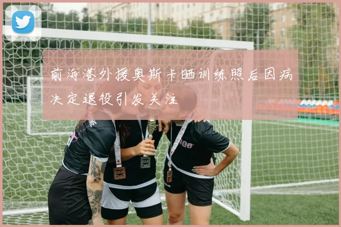 前海港外援奥斯卡晒训练照后因病决定退役引发关注