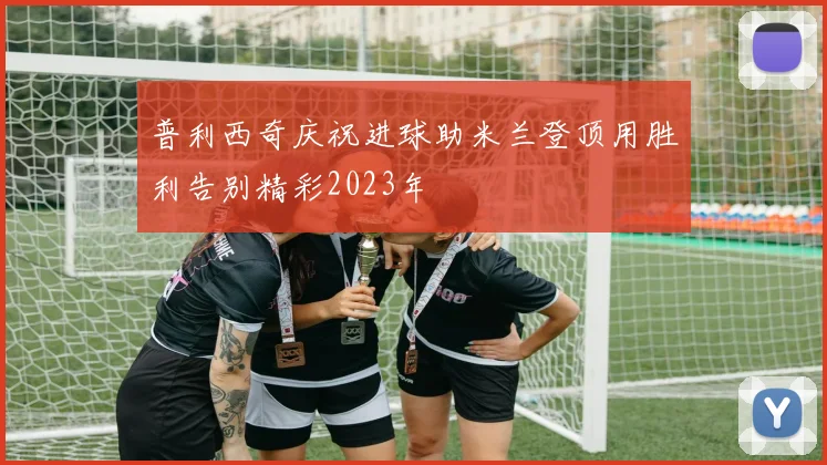 普利西奇庆祝进球助米兰登顶用胜利告别精彩2023年