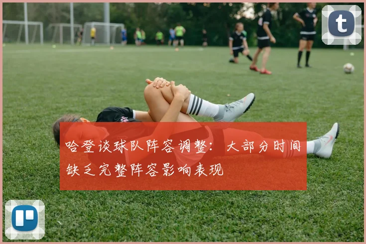 哈登谈球队阵容调整：大部分时间缺乏完整阵容影响表现