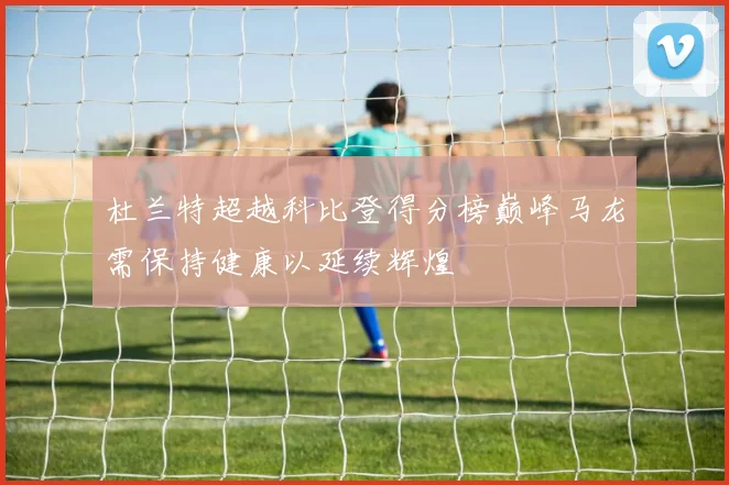 杜兰特超越科比登得分榜巅峰马龙需保持健康以延续辉煌