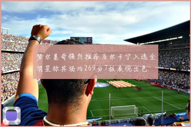 努尔基奇强烈推荐马尔卡宁入选全明星称其场均269分7板表现出色