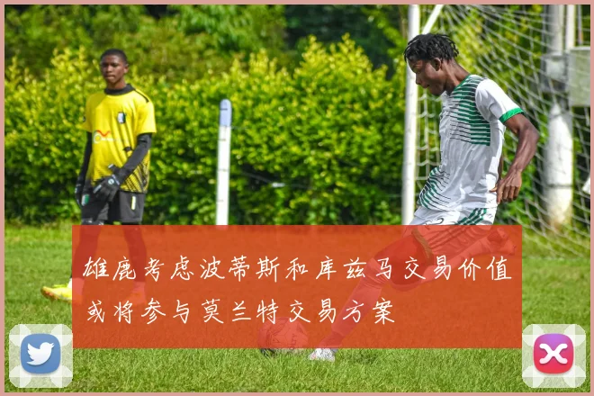 雄鹿考虑波蒂斯和库兹马交易价值或将参与莫兰特交易方案