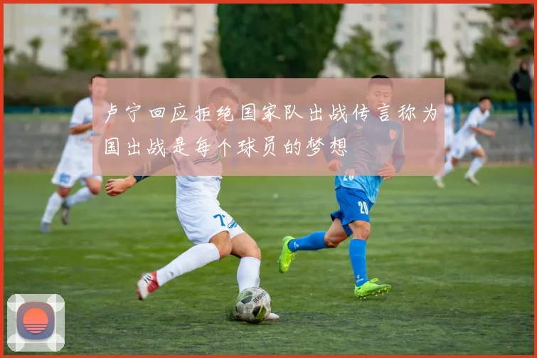 卢宁回应拒绝国家队出战传言称为国出战是每个球员的梦想