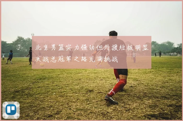 北京男篮实力强劲但外援短板明显决战总冠军之路充满挑战