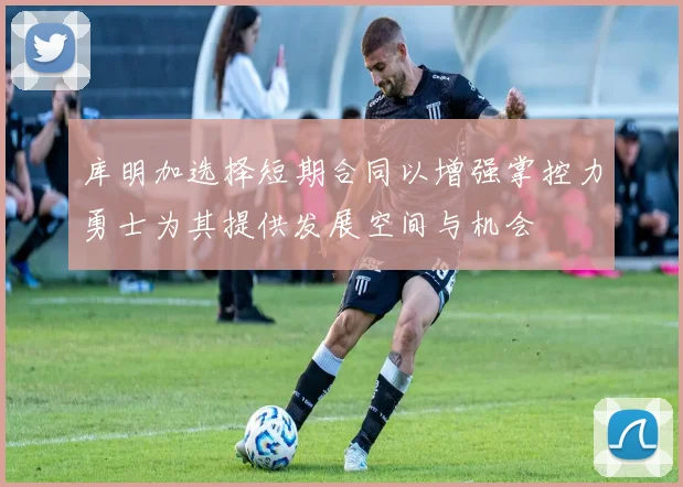 库明加选择短期合同以增强掌控力勇士为其提供发展空间与机会
