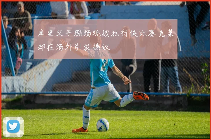 库里父子现场观战独行侠比赛克莱却在场外引发热议