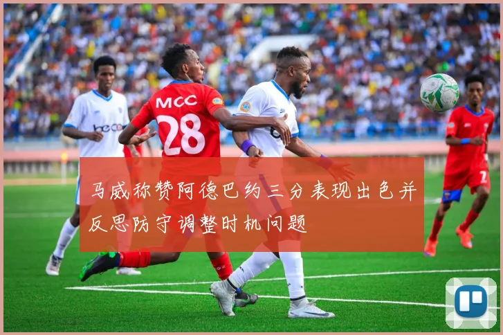 马威称赞阿德巴约三分表现出色并反思防守调整时机问题