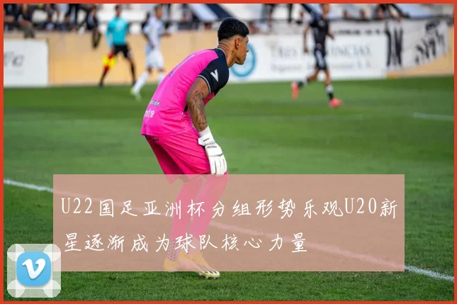 U22国足亚洲杯分组形势乐观U20新星逐渐成为球队核心力量