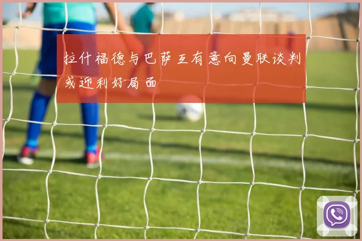 拉什福德与巴萨互有意向曼联谈判或迎利好局面
