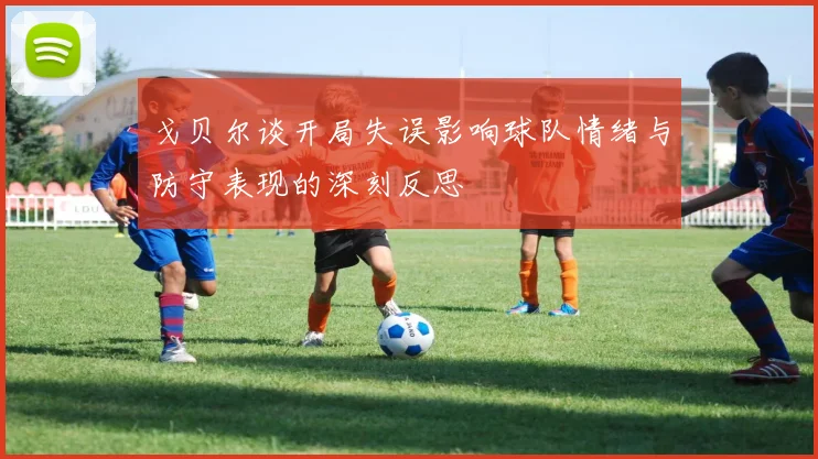 戈贝尔谈开局失误影响球队情绪与防守表现的深刻反思