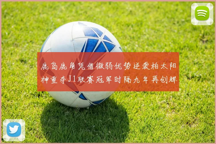 鹿岛鹿角凭借微弱优势逆袭柏太阳神重夺J1联赛冠军时隔九年再创辉煌