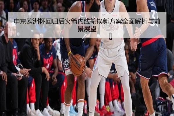 申京欧洲杯回归后火箭内线轮换新方案全面解析与前景展望